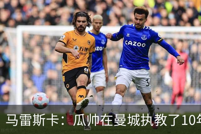 马雷斯卡：瓜帅在曼城执教了10年，他取得的成就值得所有人尊重